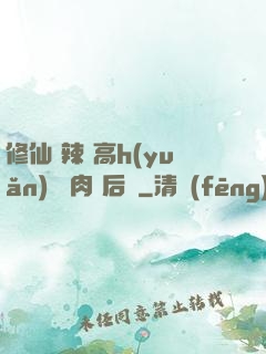 修仙 辣 高h(yuǎn) 濃肉 后宮